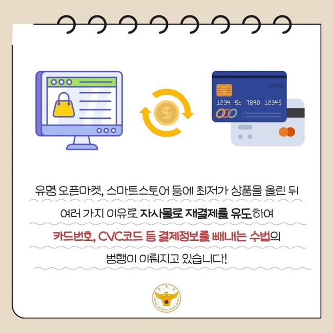 유명 오픈마켓, 스마트스토어 등에 최저가 상품을 올린 뒤
여러 가지 이유로 자사몰로 재결제를 유도하여
카드번호, CVC코드 등 결제정보를 빼내는 수법의
범행이 이뤄지고 있습니다!
경찰청 KOREAN NATIONAL POLICE AGENCY