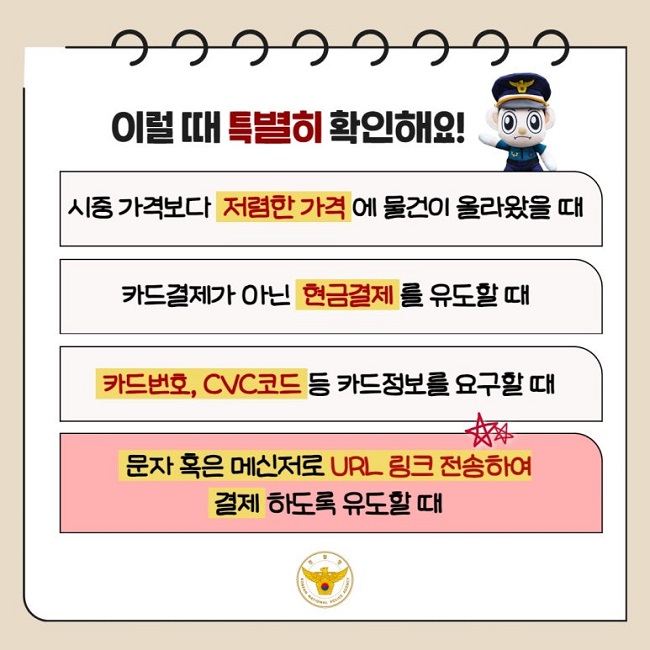 이럴 때 특별히 확인해요!
시중 가격보다 저렴한 가격에 물건이 올라왔을 때
카드결제가 아닌 현금결제를 유도할 때
카드번호, CVC코드 등 카드정보를 요구할 때
문자 혹은 메신저로 URL 링크 전송하여 결제하도록 유도할 때
경찰청 KOREAN NATIONAL POLICE AGENCY