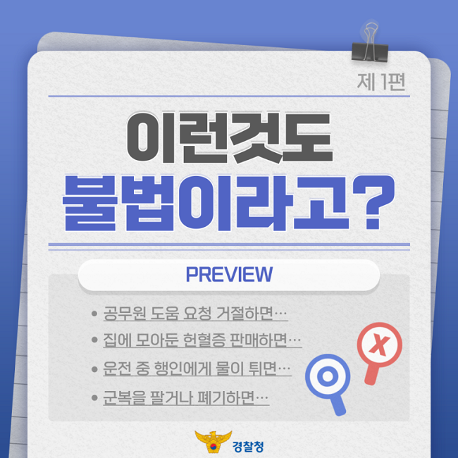 제1편
이런것도
불법이라고?
PREVIEW
ㆍ공무원 도움 요청 거절하면···
ㆍ집에 모아둔 헌혈증 판매하면···
ㆍ운전 중 행인에게 물이 튀면···
ㆍ군복을 팔거나 폐기하면···
경찰청