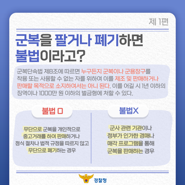 제1편
군복을 팔거나 폐기하면
불법이라고?
군복단속법 제8조에 따르면 누구든지 군복이나 군용장구를
착용 또는 사용할 수 없는 자를 위하여 이를 제조 및 판매하거나
판매할 목적으로 소지하여서는 아니 된다. 이를 어길 시 1년 이하의
징역이나 1000만 원 이하의 벌금형에 처할 수 있다.
불법O
무단으로 군복을 개인적으로
중고거래를 하여 판매하거나
정식 절차나 법적 규정을 따르지 않고
무단으로 폐기하는 경우
불법X
군사 관련 기관이나
정부가 인가한 경매나
매각 프로그램을 통해
군복을 판매하는 경우
경찰청