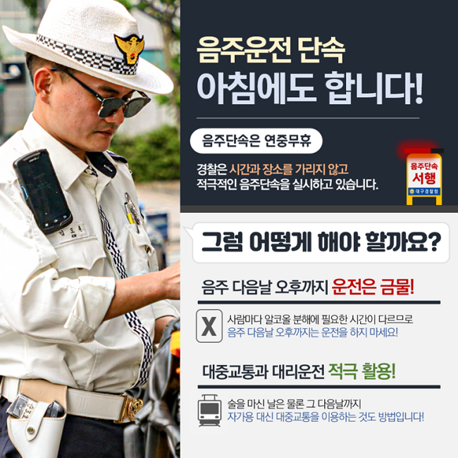 음주운전 단속
아침에도 합니다!
음주단속은 연중무휴
경찰은 시간과 장소를 가리지 않고
적극적인 음주단속을 실시하고 있습니다.
음주단속 서행 대구경찰청
그럼 어떻게 해야 할까요?
음주 다음날 오후까지 운전은 금물!
X 사람마다 알코올 분해에 필요한 시간이 다르므로
음주 다음날 오후까지는 운전을 하지 마세요!
대중교통과 대리운전 적극 활용!
술을 마신 날은 물론 그 다음날까지
자가용 대신 대중교통을 이용하는 것도 방법입니다!