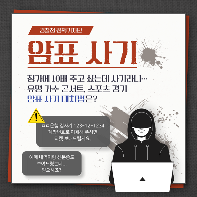 경찰청 정책기자단
암표 사기
정가에 10배 주고 샀는데 사기라니···
유명 가수 콘서트, 스포츠 경기
암표 사기 대처법은?
! ㅁㅁ은행 김사기 123-12-1234
계좌번호로 이체해 주시면
티켓 보내드릴게요.
예매 내역이랑 신분증도
보여드렸는데...
믿으시죠?