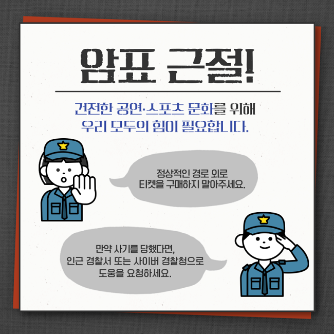 암표 근절!
건전한 공연·스포츠 문화를 위해
우리 모두의 힘이 필요합니다.
정상적인 경로 외로 티켓을 구매하지 말아주세요.
만약 사기를 당했다면, 인근 경찰서 또는 사이버 경찰청으로 도움을 요청하세요.