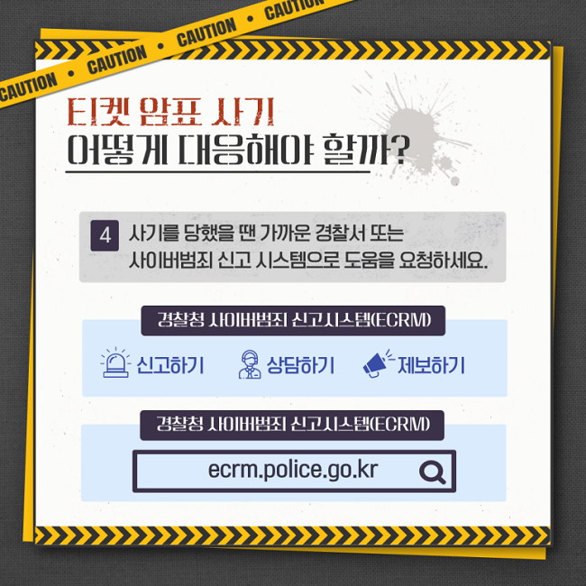 티켓 암표 사기
어떻게 대응해야 할까?
4 사기를 당했을 땐 가까운 경찰서 또는 사이버범죄 신고 시스템으로 도움을 요청하세요.
경찰청 사이버범죄 신고시스템(ECRM)
신고하기 상담하기 제보하기
경찰청 사이버범죄 신고시스템(ECRM)
ecrm.police.go.kr