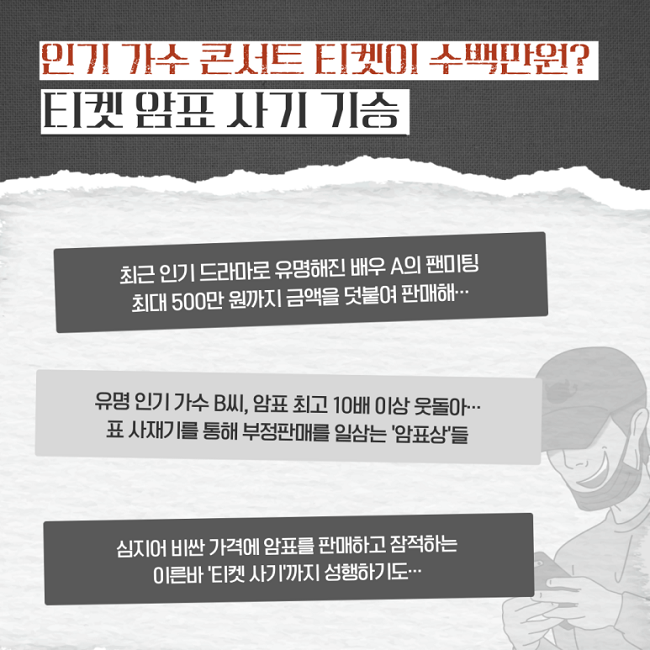 인기 가수 콘서트 티켓이 수백만원?
티켓 암표 사기 기승
최근 인기 드라마로 유명해진 배우 A의 팬미팅
최대 500만 원까지 금액을 덧붙여 판매해···
유명 인기 가수 B씨, 암표 최고 10배 이상 웃돌아···
표 사재기를 통해 부정판매를 일삼는 '암표상'들
심지어 비싼 가격에 암표를 판매하고 잠적하는
이른바 '티켓 사기'까지 성행하기도···