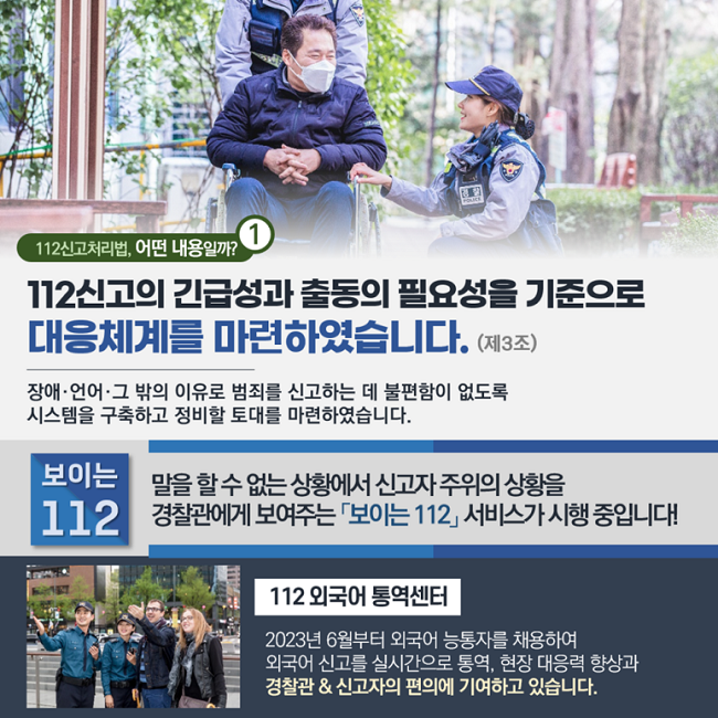 ① 112신고처리법, 어떤 내용일까?
112신고의 긴급성과 출동의 필요성을 기준으로
대응체계를 마련하였습니다. (제3조)
장애·언어·그 밖의 이유로 범죄를 신고하는 데 불편함이 없도록
시스템을 구축하고 정비할 토대를 마련하였습니다.
보이는 112
말을 할 수 없는 상황에서 신고자 주위의 상황을
경찰관에게 보여주는 「보이는 112」 서비스가 시행 중입니다!
112 외국어 통역센터
2023년 6월부터 외국어 능통자를 채용하여
외국어 신고를 실시간으로 통역, 현장 대응력 향상과
경찰관 & 신고자의 편의에 기여하고 있습니다.