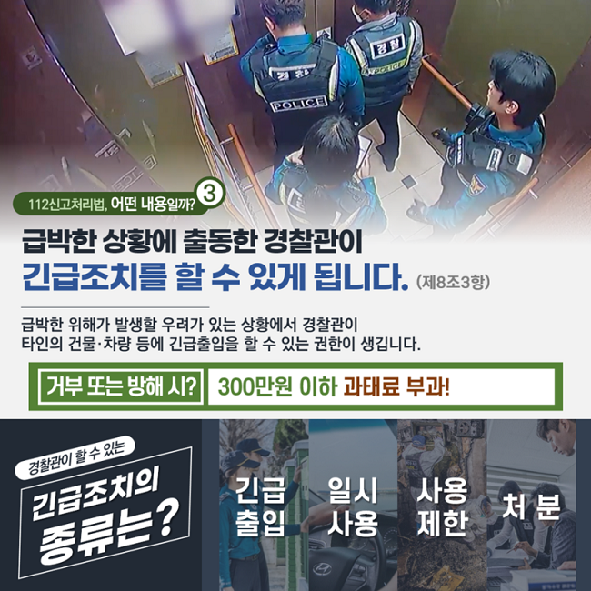 ③ 112신고처리법, 어떤 내용일까?
급박한 상황에 출동한 경찰관이
긴급조치를 할 수 있게 됩니다. (제8조3항)
급박한 위해가 발생할 우려가 있는 상황에서 경찰관이
타인의 건물·차량 등에 긴급출입을 할 수 있는 권한이 생깁니다.
거부 또는 방해 시? 300만원 이하 과태료 부과!
경찰관이 할 수 있는
긴급조치의 종류는?
긴급출입 일시사용 사용제한 처분