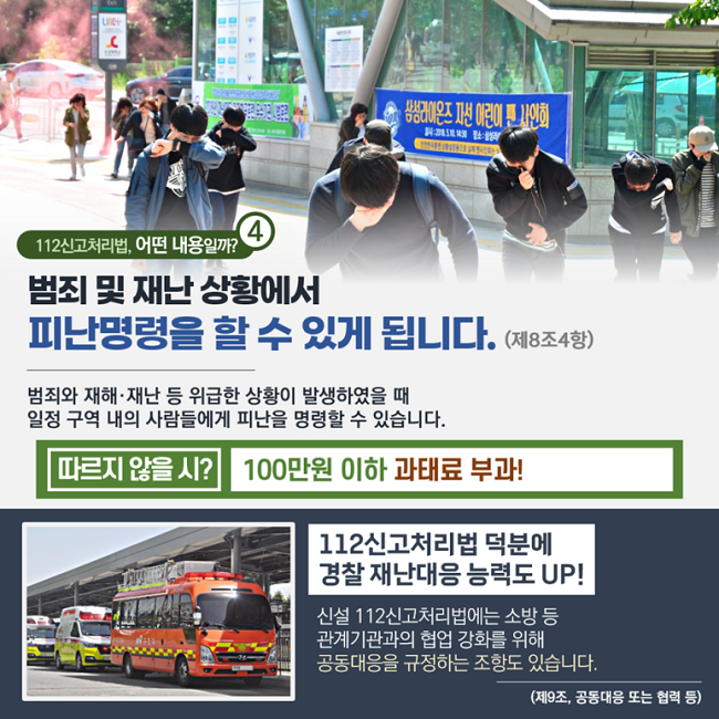 ④ 112신고처리법, 어떤 내용일까?
범죄 및 재난 상황에서
피난명령을 할 수 있게 됩니다. (제8조4항)
범죄와 재해·재난 등 위급한 상황이 발생하였을 때
일정 구역 내의 사람들에게 피난을 명령할 수 있습니다.
따르지 않을 시? 100만원 이하 과태료 부과!
112신고처리법 덕분에
경찰 재난대응 능력도 UP!
신설 112신고처리법에는 소방 등
관계기관과의 협업 강화를 위해
공동대응을 규정하는 조항도 있습니다.
(제9조, 공동대응 또는 협력 등)