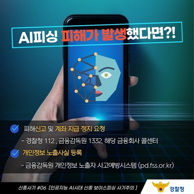 AI피싱 피해가 발생했다면?!
∨ 피해신고 및 계좌 지급 정지 요청
 - 경찰청 112, 금융감독원 1332, 해당 금융회사 콜센터
∨ 개인정보 노출사실 등록
 - 금융감독원 개인정보 노출자 사고예방시스템(pd.fss.or.kr)
신종사기 #06 [인공지능 AI시대 신종 보이스피싱 사기주의]
경찰청