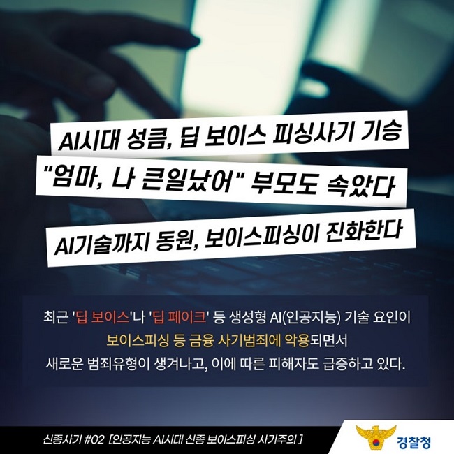 AI시대 성큼, 딥 보이스 피싱사기 기승
"엄마, 나 큰일났어" 부모도 속았다
AI기술까지 동원, 보이스피싱이 진화한다
최근 '딥 보이스'나 '딥 페이크' 등 생성형 AI(인공지능) 기술 요인이
보이스피싱 등 금융 사기범죄에 악용되면서
새로운 범죄유형이 생겨나고, 이에 따른 피해자도 급증하고 있다.
신종사기 #02 [인공지능 AI시대 신종 보이스피싱 사기주의]
경찰청