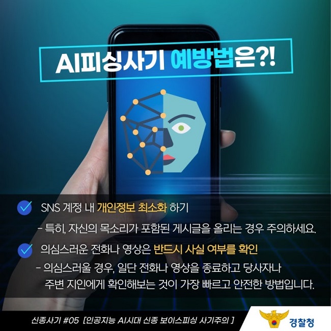 AI피싱사기 예방법은?!
∨ SNS 계정 내 개인정보 최소화 하기
 - 특히, 자신의 목소리가 포함된 게시글을 올리는 경우 주의하세요.
∨ 의심스러운 전화나 영상은 반드시 사실 여부를 확인
 - 의심스러울 경우, 일단 전화나 영상을 종료하고 당사자나 주변 지인에게 확인해보는 것이 가장 빠르고 안전한 방법입니다.
신종사기 #05 [인공지능 AI시대 신종 보이스피싱 사기주의]
경찰청