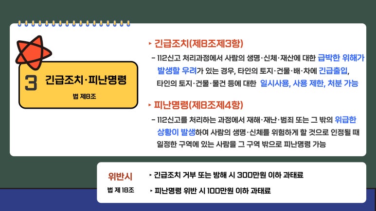 3 긴급조치·피난명령 법 제8조
▶긴급조치(제8조제3항)
 - 112신고 처리과정에서 사람의 생명·신체·재산에 대한 급박한 위해가
발생할 우려가 있는 경우, 타인의 토지·건물·배·차에 긴급출입,
타인의 토지·건물·물건 등에 대한 일시사용, 사용 제한, 처분 가능
▶피난명령(제8조제4항)
 - 112신고를 처리하는 과정에서 재해·재난·범죄 또는 그 밖의 위급한
상황이 발생하여 사람의 생명·신체를 위험하게 할 것으로 인정될 때
일정한 구역에 있는 사람을 그 구역 밖으로 피난명령 가능
위반시 법 제 18조
▶긴급조치 거부 또는 방해 시 300만원 이하 과태료
▶피난명령 위반 시 100만원 이하 과태료