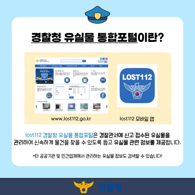 경찰청 유실물 통합포털이란?
www.lost112.go.kr
lost112 모바일 앱
lost112 경찰청 유실물 통합포털은 경찰관서에 신고 접수된 유실물을
관리하여 신속하게 물건을 찾을 수 있도록 돕고 유실물 관련 정보를 제공합니다.
*타 공공기관 및 민간업체에서 관리하는 유실물 정보도 검색할 수 있습니다!
경찰청
