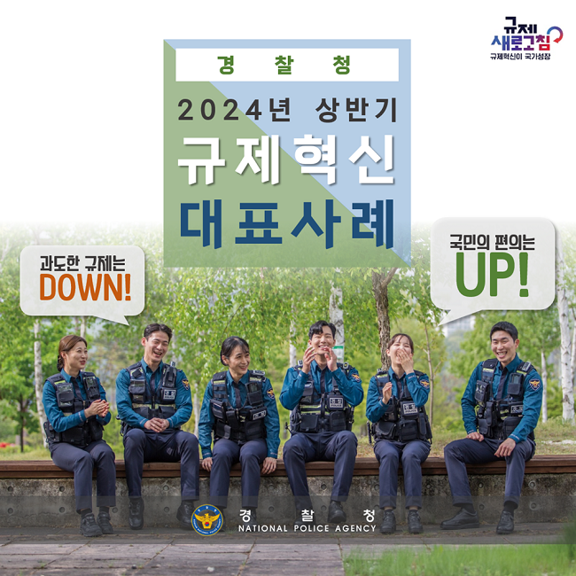 규제 새로고침
규제혁신이 국가성장
경찰청
2024년 상반기
규제혁신
대표사례
과도한 규제는 DOWN!
국민의 편의는 UP!
경찰청 NATIONAL POLICE AGENCY