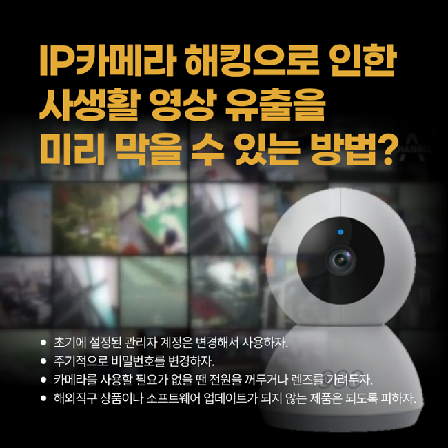 IP카메라 해킹으로 인한
사생활 영상 유출을
미리 막을 수 있는 방법?
ㆍ초기에 설정된 관리자 계정은 변경해서 사용하자.
ㆍ주기적으로 비밀번호를 변경하자.
ㆍ카메라를 사용할 필요가 없을 땐 전원을 꺼두거나 렌즈를 가려두자.
ㆍ해외직구 상품이나 소프트웨어 업데이트가 되지 않는 제품은 되도록 피하자.