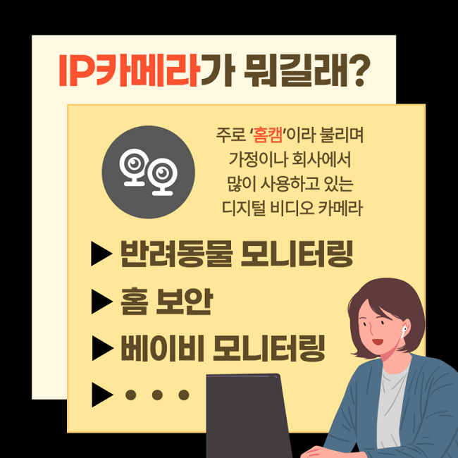 IP카메라가 뭐길래?
주로 '홈캠'이라 불리며
가정이나 회사에서
많이 사용하고 있는
디지털 비디오 카메라
▶반려동물 모니터링
▶홈 보안
▶베이비 모니터링
▶···