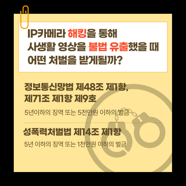 IP카메라 해킹을 통해
사생활 영상을 불법 유출했을 때
어떤 처벌을 받게될까?
정보통신망법 제48조 제1항,
제71조 제1항 제9호
5년이하의 징역 또는 5천만원 이하의 벌금
성폭력처벌법 제14조 제1항
5년 이하의 징역 또는 1천만원 이하의 벌금