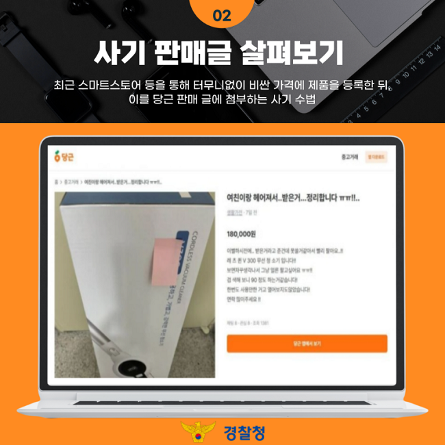 02
사기 판매글 살펴보기
최근 스마트스토어 등을 통해 터무니없이 비싼 가격에 제품을 등록한 뒤,
이를 당근 판매 글에 첨부하는 사기 수법
여친이랑 헤어져서...받은거....정리합니다 ㅠㅠ!!..
생활가전·7일 전
180,000원
이별하기전에... 받은거라고 준건데 못쓸거같아서 빨리 팔아요..!!
레 츠 퀸 V 300 무선 청소기 입니다!!
보면자꾸생각나서 그냥 얼른 팔고싶어요 ㅠㅠ!!
검색해 보니 90 정도 하는거같습니다!
한번도 사용안한 거고 열어보지도않았습니다!
연락 많이주세요!!
경찰청