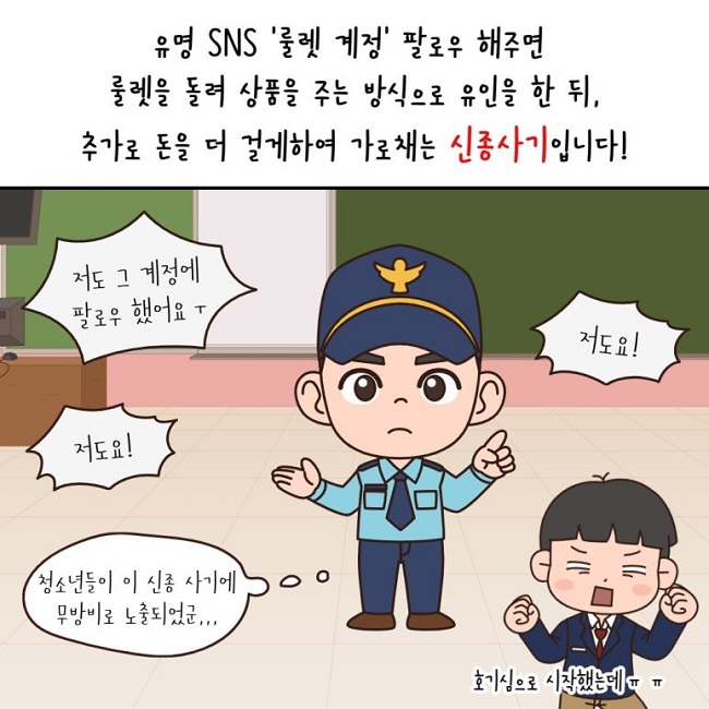 유명 SNS '룰렛 계정' 팔로우 해주면
룰렛을 돌려 상품을 주는 방식으로 유인을 한 뒤,
추가로 돈을 더 걸게하여 가로채는 신종사기입니다!
저도 그 계정에 팔로우 했어요 ㅜ
저도요!
저도요!
호기심으로 시작했는데ㅠㅠ
청소년들이 이 신종 사기에 무방비로 노출되었군...