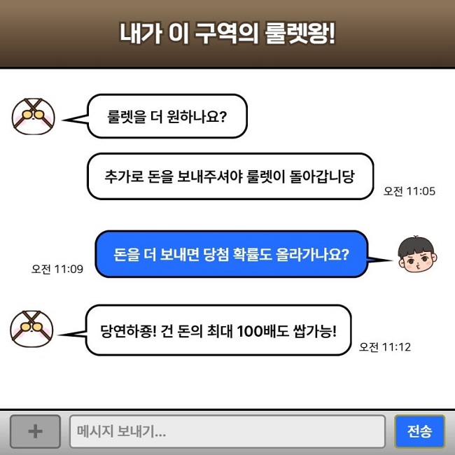 내가 이 구역의 룰렛왕!
룰렛을 더 원하나요?
추가로 돈을 보내주셔야 룰렛이 돌아갑니당 오전 11:05
돈을 더 보내면 당첨 확률도 올라가나요? 오전 11:09
당연하죵! 건 돈의 최대 100배도 쌉가능! 오전 11:12