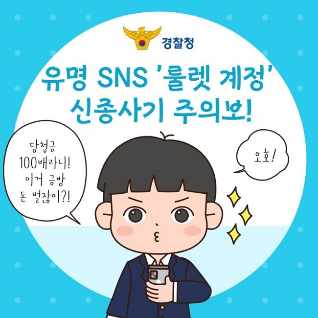 경찰청
유명 SNS '룰렛 계정'
신종사기 주의보!
당첨금 100배라니!
이거 금방 돈 벌잖아?!
오호!