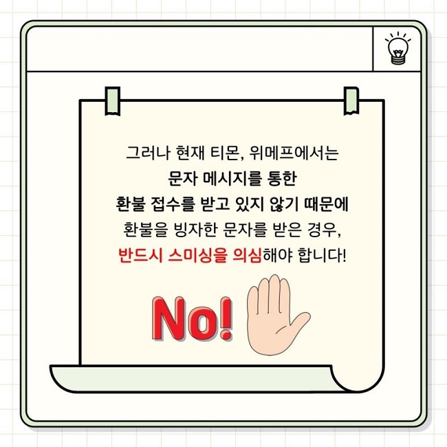 그러나 현재 티몬, 위메프에서는
문자 메시지를 통한
환불 접수를 받고 있지 않기 때문에
환불을 빙자한 문자를 받은 경우,
반드시 스미싱을 의심해야 합니다!
No!