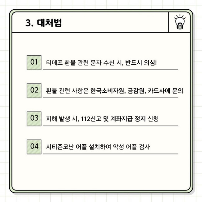 3. 대처법
01 티메프 환불 관련 문자 수신 시, 반드시 의심!
02 환불 관련 사항은 한국소비자원, 금감원, 카드사에 문의
03 피해 발생 시, 112신고 및 계좌지급 정지 신청
04 시티즌코난 어플 설치하여 악성 어플 검사