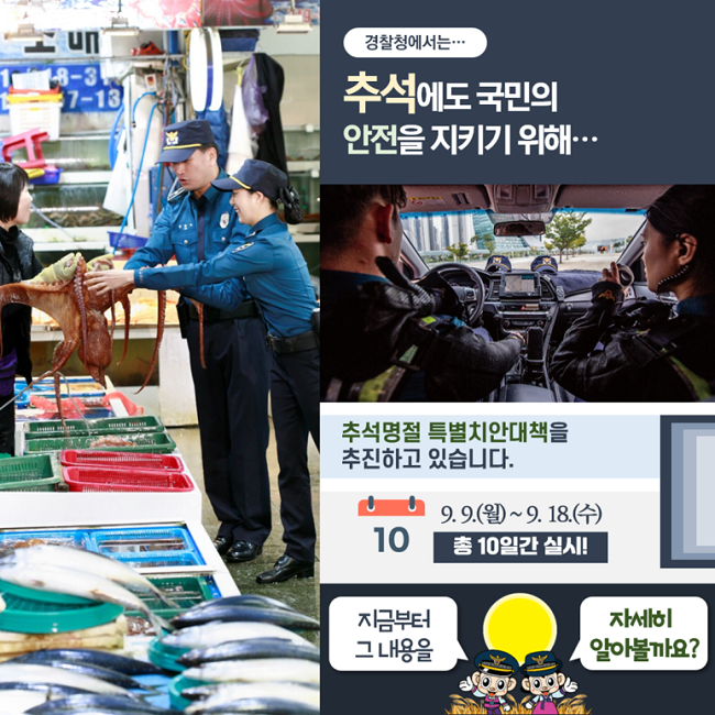 경찰청에서는···
추석에도 국민의
안전을 지키기 위해···
추석명절 특별치안대책을
추진하고 있습니다.
9.9.(월)~9.18.(수)
총 10일간 실시!
지금부터 그 내용을
자세히 알아볼까요?