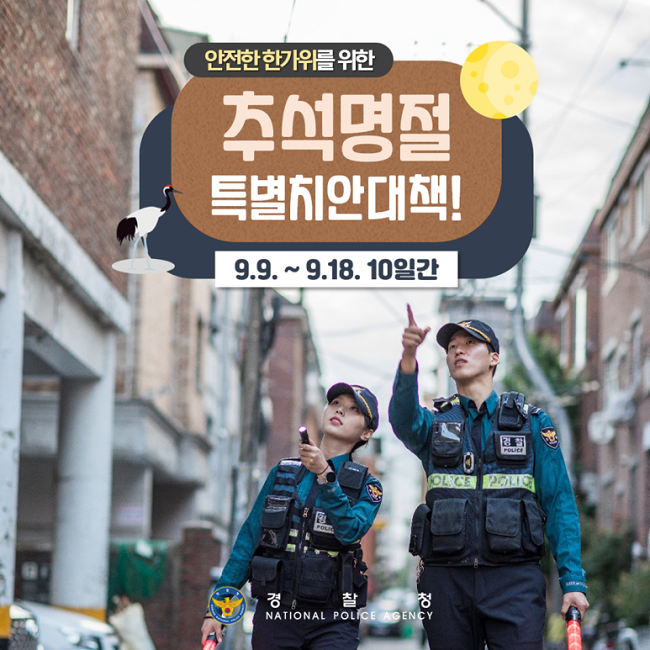 안전한 한가위를 위한
추석명절
특별치안대책!
9.9.~9.18. 10일간
경찰청 NATIONAL POLICE AGENCY