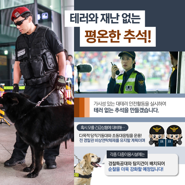 테러와 재난 없는 평온한 추석!
가시성 있는 대테러 안전활동을 실시하여
테러 없는 추석을 만들겠습니다.
혹시 모를 긴급상황에 대비해···
다목적 당직기동대와 초동대응팀을 운용!
전 경찰관 비사연락체계를 유지할 계획이며
각종 다중이용시설에는
경찰특공대와 탐지견이 배치되어
순찰을 더욱 강화할 예정입니다!