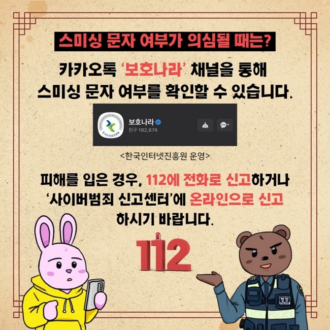 스미싱 문자 여부가 의심될 때는?
카카오톡 '보호나라' 채널을 통해
스미싱 문자 여부를 확인할 수 있습니다.
보호나라
<한국인터넷진흥원 운영>
피해를 입은 경우, 112에 전화로 신고하거나
'사이버범죄 신고센터'에 온라인으로 신고
하시기 바랍니다.
112
