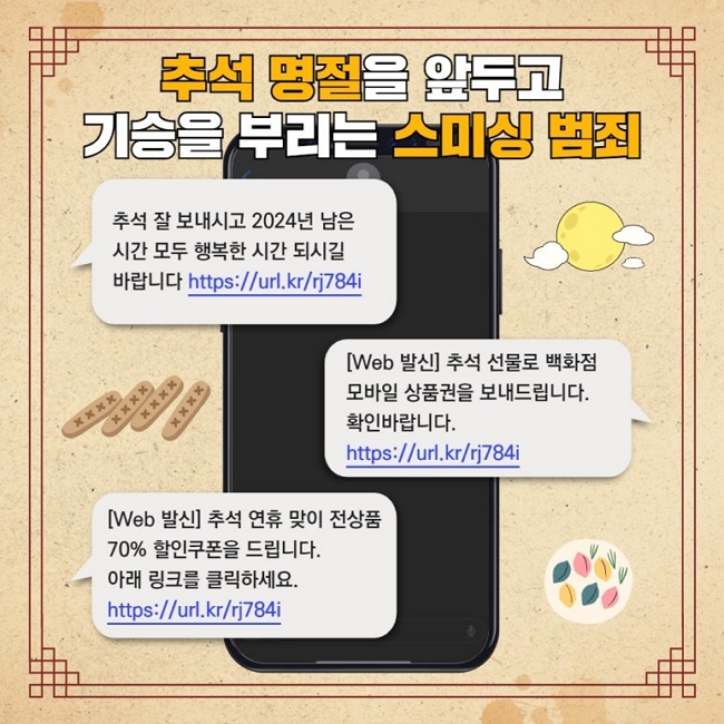추석 명절을 앞두고
기승을 부리는 스미싱 범죄
추석 잘 보내시고 2024년 남은
시간 모두 행복한 시간 되시길
바랍니다 https://url.kr/rj784i
[Web 발신] 추석 선물로 백화점
모바일 상품권을 보내드립니다.
확인바랍니다.
https://url.kr/rj784i
[Web 발신] 추석 연휴 맞이 전상품
70% 할인쿠폰을 드립니다.
아래 링크를 클릭하세요.
https://url.kr/rj784i