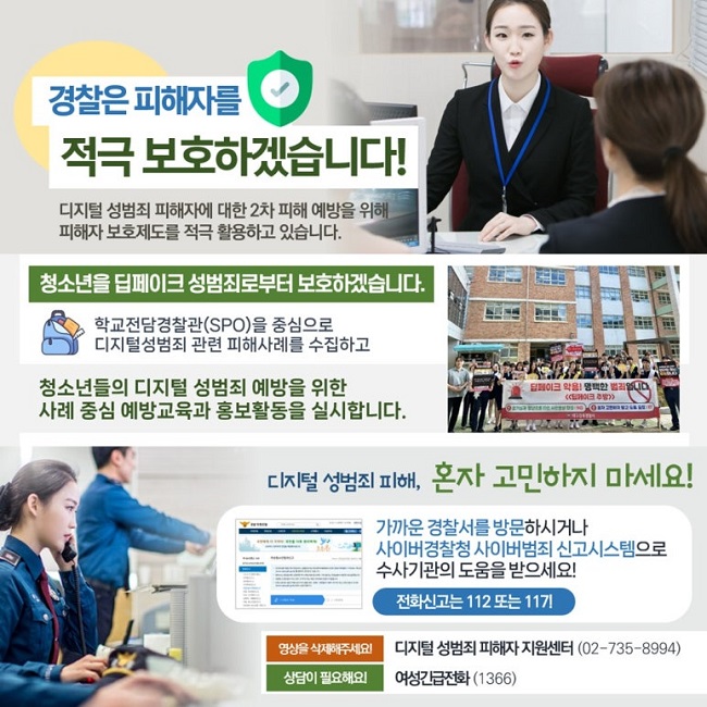 경찰은 피해자를
적극 보호하겠습니다!
디지털 성범죄 피해자에 대한 2차 피해 예방을 위해
피해자 보호제도를 적극 활용하고 있습니다.
청소년을 딥페이크 성범죄로부터 보호하겠습니다.
학교전담경찰관(SPO)을 중심으로
디지털성범죄 관련 피해사례를 수집하고
청소년들의 디지털 성범죄 예방을 위한
사례 중심 예방교육과 홍보활동을 실시합니다.
디지털 성범죄 피해, 혼자 고민하지 마세요!
가까운 경찰서를 방문하시거나
사이버경찰청 사이버범죄 신고시스템으로
수사기관의 도움을 받으세요!
전화신고는 112 또는 117!
영상을 삭제해주세요! 디지털 성범죄 피해자 지원센터(02-735-8994)
상담이 필요해요! 여성긴급전화(1366)