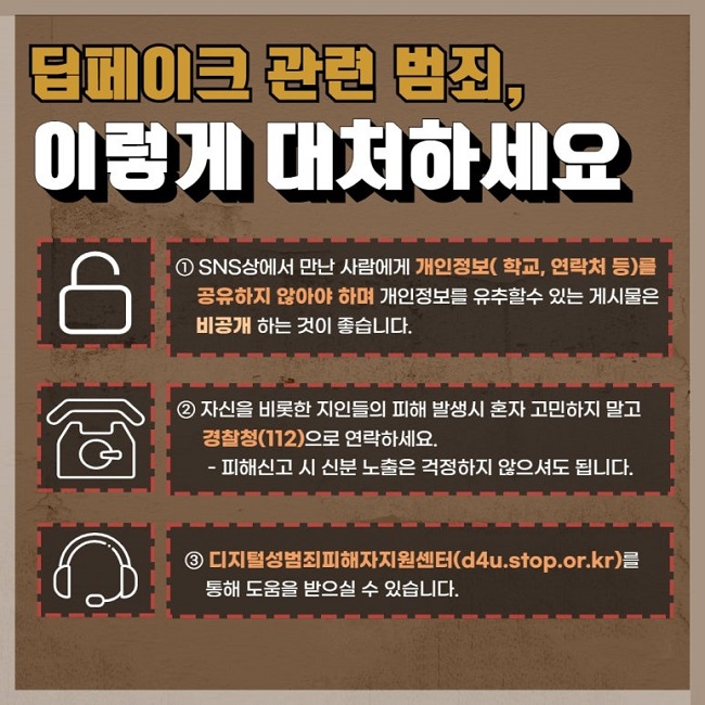딥페이크 관련 범죄,
이렇게 대처하세요
① SNS상에서 만난 사람에게 개인정보(학교, 연락처 등)를 공유하지 않아야 하며 개인정보를 유추할수 있는 게시물은 비공개 하는 것이 좋습니다.
② 자신을 비롯한 지인들의 피해 발생시 혼자 고민하지 말고 경찰청(112)으로 연락하세요.
 - 피해신고 시 신분 노출은 걱정하지 않으셔도 됩니다.
③ 디지털성범죄피해자지원센터(d4u.stop.or.kr)를 통해 도움을 받으실 수 있습니다.