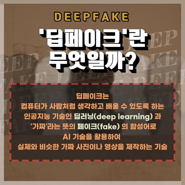 DEEPFAKE
'딥페이크'란
무엇일까?
딥페이크는
컴퓨터가 사람처럼 생각하고 배울 수 있도록 하는
인공지능 기술인 딥러닝(deep learning)과
'가짜'라는 뜻의 페이크(fake)의 합성어로
AI 기술을 활용하여
실제와 비슷한 가짜 사진이나 영상을 제작하는 기술