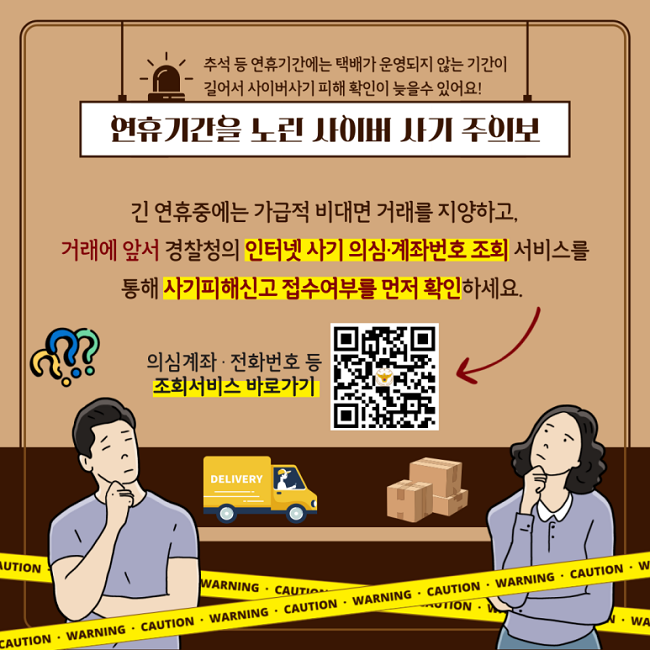 추석 등 연휴기간에는 택배가 운영되지 않는 기간이
길어서 사이버사기 피해 확인이 늦을수 있어요!
연휴기간을 노린 사이버 사기 주의보
긴 연휴중에는 가급적 비대면 거래를 지양하고,
거래에 앞서 경찰청의 인터넷 사기 의심·계좌번호 조희 서비스를
통해 사기피해신고 접수여부를 먼저 확인하세요.
의심계좌·전화번호 등 조회서비스 바로가기
https://www.police.go.kr/www/security/cyber/cyber04.jsp