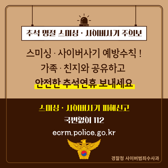 추석 명절 스미싱·사이버사기 주의보
스미싱·사이버사기 예방수칙!
가족·친지와 공유하고
안전한 추석연휴 보내세요
스미싱·사이버사기 피해신고
국번없이 112
ecrm.police.go.kr
경찰청 사이버범죄수사과