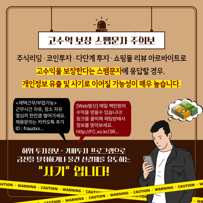 고수익 보장 스팸문자 주의보
주식리딩·코인투자·다단계 투자·쇼핑몰 리뷰 아르바이트로
고수익을 보장한다는 스팸문자에 응답할 경우,
개인정보 유출 및 사기로 이어질 가능성이 매우 높습니다.
<재택근무/부업가능>
근무시간 자유, 장소 자유
열심히 한만큼 벌어가세요.
채용문의는 카카오톡 추가
ID : fraudxx...
[Web발신] 매일 백만원의
수익을 얻을수 있습니다!
링크를 클릭해 채팅방에서
정보를 받아보세요.
http://FC.xo.kr/3R...
허위 투자정보·가짜투자 프로그램으로
금전을 탈취하거나 물건 선결제를 유도하는
"사기"입니다!