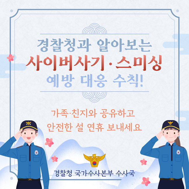 경찰청과 알아보는
사이버사기·스미싱
예방 대응 수칙!
가족·친지와 공유하고
안전한 설 연휴 보내세요
경찰청 국가수사본부 수사국