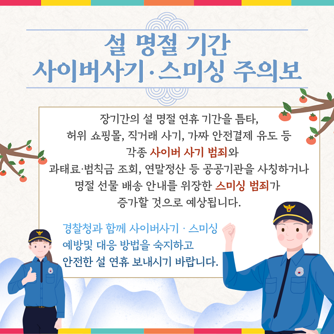 설 명절 기간
사이버사기·스미싱 주의보
장기간의 설 명절 연휴 기간을 틈타,
허위 쇼핑몰, 직거래 사기, 가짜 안전결제 유도 등
각종 사이버 사기 범죄와
과태료·범칙금 조회, 연말정산 등 공공기관을 사칭하거나
명절 선물 배송 안내를 위장한 스미싱 범죄가
증가할 것으로 예상됩니다.
경찰청과 함께 사이버사기·스미싱
예방 및 대응 방법을 숙지하고
안전한 설 연휴 보내시기 바랍니다.