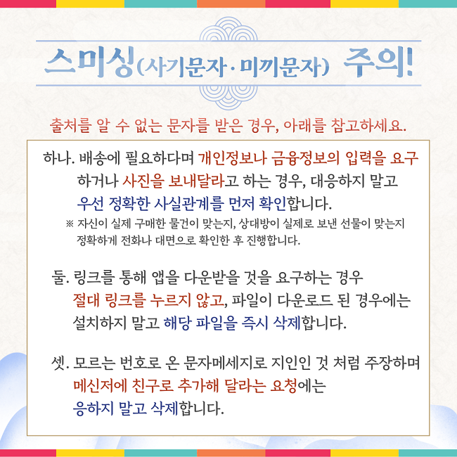 스미싱(사기문자·미끼문자) 주의!
출처를 알 수 없는 문자를 받은 경우, 아래를 참고하세요.
하나. 배송에 필요하다며 개인정보나 금융정보의 입력을 요구
하거나 사진을 보내달라고 하는 경우, 대응하지 말고
우선 정확한 사실관계를 먼저 확인합니다.
※ 자신이 실제 구매한 물건이 맞는지, 상대방이 실제로 보낸 선물이 맞는지
정확하게 전화나 대면으로 확인한 후 진행합니다.
둘. 링크를 통해 앱을 다운받을 것을 요구하는 경우
절대 링크를 누르지 않고, 파일이 다운로드 된 경우에는
설치하지 말고 해당 파일을 즉시 삭제합니다.
셋. 모르는 번호로 온 문자메세지로 지인인 것 처럼 주장하며
메신저에 친구로 추가해 달라는 요청에는
응하지 말고 삭제합니다.