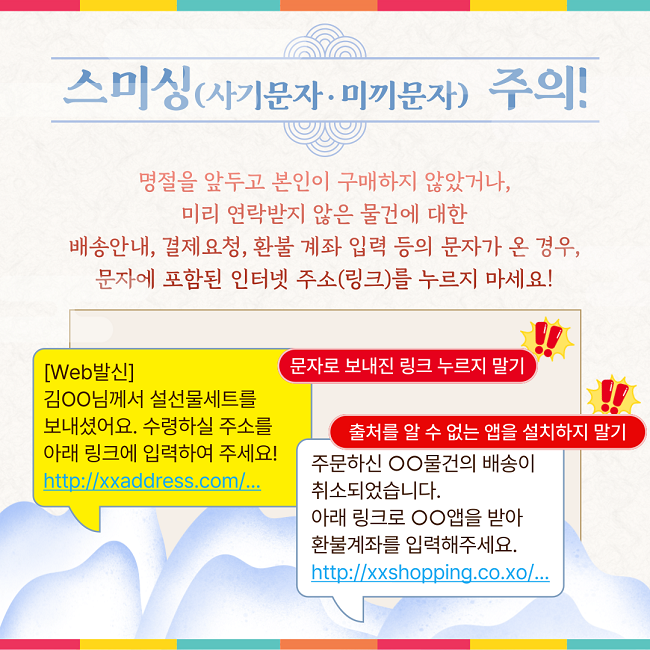 스미싱(사기문자·미끼문자) 주의!
명절을 앞두고 본인이 구매하지 않았거나,
미리 연락받지 않은 물건에 대한
배송안내, 결제요청, 환불 계좌 입력 등의 문자가 온 경우,
문자에 포함된 인터넷 주소(링크)를 누르지 마세요!
[Web발신]
김ㅇㅇ님께서 설선물세트를
보내셨어요. 수령하실 주소를
아래 링크에 입력하여 주세요!
http://xxaddress.com/...
문자로 보내진 링크 누르지 말기

주문하신 ㅇㅇ물건의 배송이
취소되었습니다.
아래 링크로 ㅇㅇ앱을 받아
환불계좌를 입력해주세요.
http://xxshopping.co.xo/...
출처를 알 수 없는 앱을 설치하지 말기