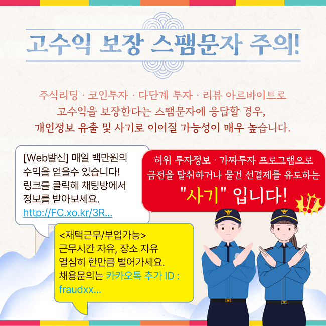 고수익 보장 스팸문자 주의!
주식리딩·코인투자·다단계 투자·리뷰 아르바이트로
고수익을 보장한다는 스팸문자에 응답할 경우,
개인정보 유출 및 사기로 이어질 가능성이 매우 높습니다.
[Web발신] 매일 백만원의
수익을 얻을수 있습니다!
링크를 클릭해 채팅방에서
정보를 받아보세요.
https://FC.xo.kr/3R...

<재택근무/부업가능>
근무시간 자유, 장소 자유
열심히 한만큼 벌어가세요.
채용문의는 카카오톡 추가 ID :
fraudxx...

허위 투자정보·가짜투자 프로그램으로
금전을 탈취하거나 물건 선결제를 유도하는
"사기" 입니다!