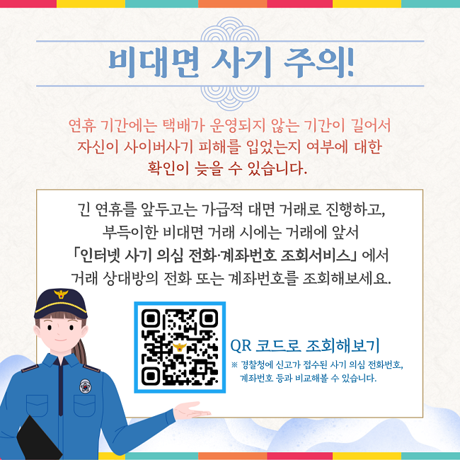 비대면 사기 주의!
연휴 기간에는 택배가 운영되지 않는 기간이 길어서
자신이 사이버사기 피해를 입었는지 여부에 대한
확인이 늦을 수 있습니다.
긴 연휴를 앞두고는 가급적 대면 거래로 진행하고,
부득이한 비대면 거래 시에는 거래에 앞서
「인터넷 사기 의심 전화·계좌번호 조회서비스」에서
거래 상대방의 전화 또는 계좌번호를 조회해보세요.
QR 코드로 조회해보기
※ 경찰청에 신고가 접수된 사기 의심 전화번호,
계좌번호 등과 비교해볼 수 있습니다.