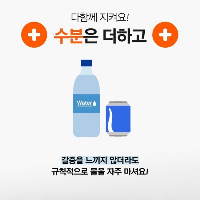 다함께 지켜요!
수분은 더하고
갈증을 느끼지 않더라도
규칙적으로 물을 자주 마셔요!