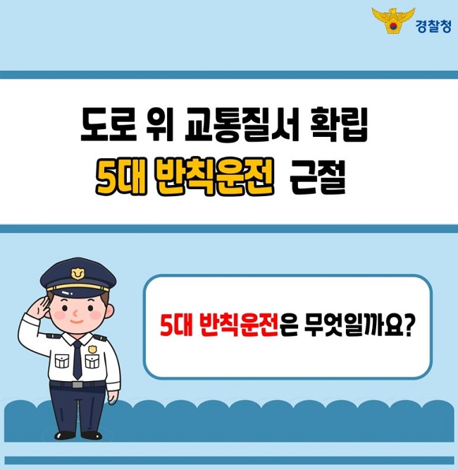 경찰청
도로 위 교통질서 확립
5대 반칙운전 근절
5대 반칙운전은 무엇일까요?