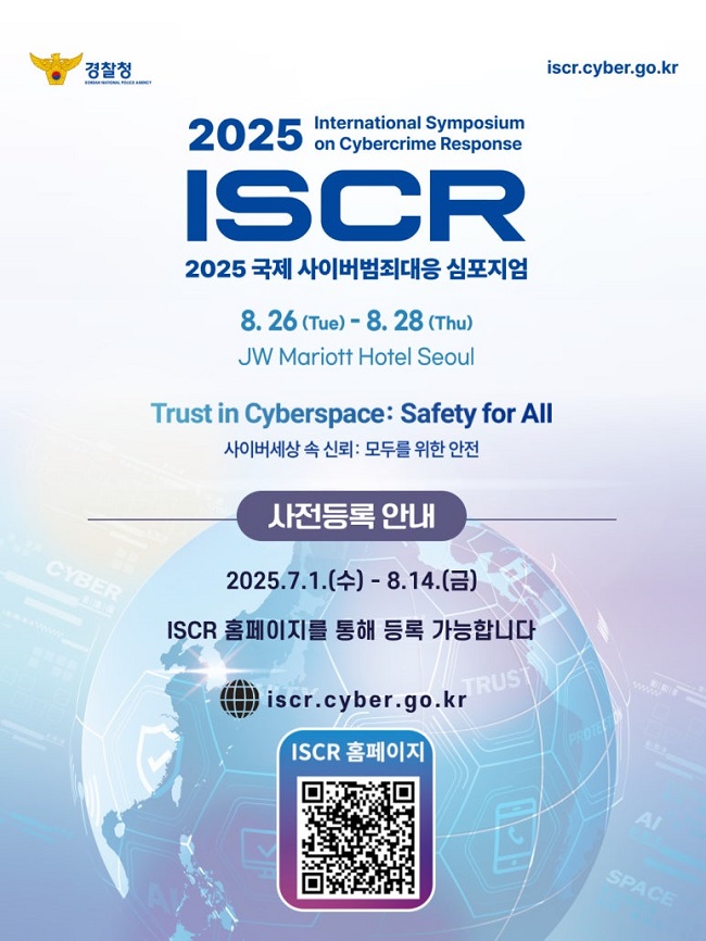 경찰청
iscr.cyber.go.kr
2025 International Symposium On Cybercrime Response
ISCR
2025 국제 사이버범죄대응 심포지엄
8.26.(Tue) - 8.28.(Thu)
JW Mariott Hotel Seoul
Trust in Cyberspace: Safety for All
사이버세상 속 신뢰: 모두를 위한 안전
사전등록 안내
2025.7.1.(수) - 8.14.(금)
ISCR 홈페이지를 통해 등록 가능합니다
iscr.cyber.go.kr
ISCR 홈페이지