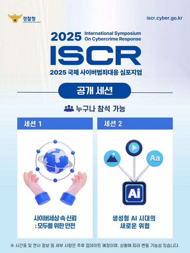 경찰청
iscr.cyber.go.kr
2025 International Symposium On Cybercrime Response
ISCR
2025 국제 사이버범죄대응 심포지엄
공개 세션
누구나 참석 가능
세션 1
사이버세상 속 신뢰: 모두를 위한 안전
세션 2
생성형 AI 시대의 새로운 위협
※ 시간표 및 연사 정보 등 세부 사항은 추후 업데이트 예정이며, 상황에 따라 변동 가능성 있습니다.