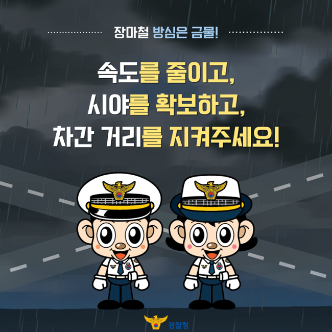장마철 방심은 금물!
속도를 줄이고,
시야를 확보하고,
차간 거리를 지켜주세요!
경찰청