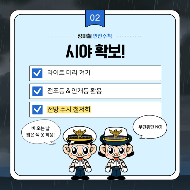 02
장마철 안전수칙
시야 확보!
∨ 라이트 미리 켜기
∨ 전조등&안개등 활용
∨ 전방 주시 철저히
비 오는 날 밝은 색 옷 착용!
무단횡단 NO!